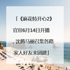 《麻花特开心2》官宣6月14日开播，沈腾马丽召集各路家人好友来团建