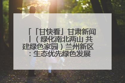 「甘快看」甘肃新闻丨（绿化南北两山 共建绿色家园）兰州新区：生态优先绿色发展 打造生态环保示范区