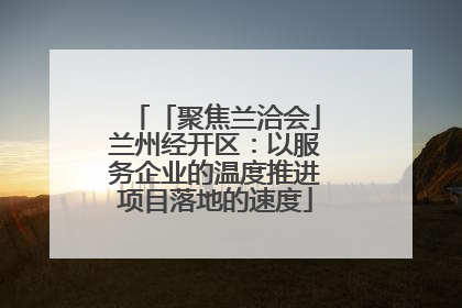 「聚焦兰洽会」兰州经开区：以服务企业的温度推进项目落地的速度