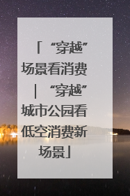 “穿越”场景看消费｜“穿越”城市公园看低空消费新场景