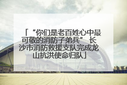 “你们是老百姓心中最可敬的消防子弟兵” 长沙市消防救援支队完成龙山抗洪使命归队