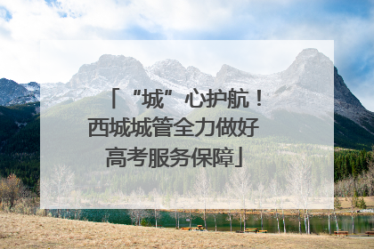 “城”心护航！西城城管全力做好高考服务保障