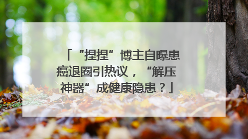 “捏捏”博主自曝患癌退圈引热议，“解压神器”成健康隐患？