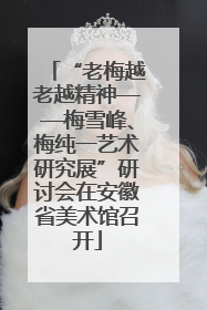 “老梅越老越精神——梅雪峰、梅纯一艺术研究展”研讨会在安徽省美术馆召开