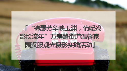 “锦瑟芳华映玉渊，情暖残影绘流年”万寿路街道温馨家园汉服观光摄影实践活动