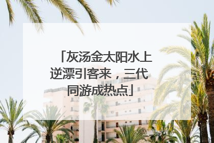 灰汤金太阳水上逆漂引客来，三代同游成热点
