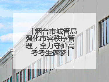烟台市城管局强化市容秩序管理，全力守护高考考生逐梦