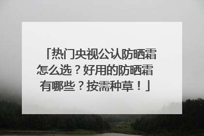 热门央视公认防晒霜怎么选？好用的防晒霜有哪些？按需种草！