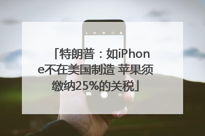 特朗普：如iPhone不在美国制造 苹果须缴纳25%的关税