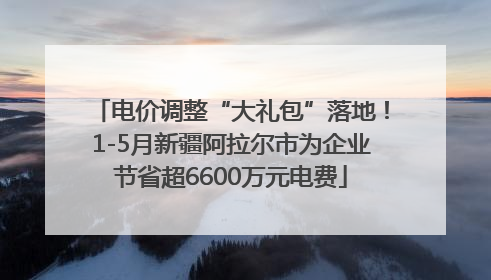 电价调整“大礼包”落地！1-5月新疆阿拉尔市为企业节省超6600万元电费