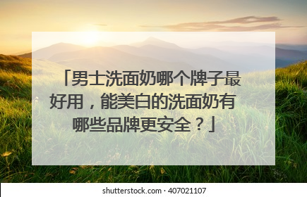 男士洗面奶哪个牌子最好用，能美白的洗面奶有哪些品牌更安全？