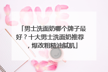 男士洗面奶哪个牌子最好？十大男士洗面奶推荐，爆改粗糙油腻肌