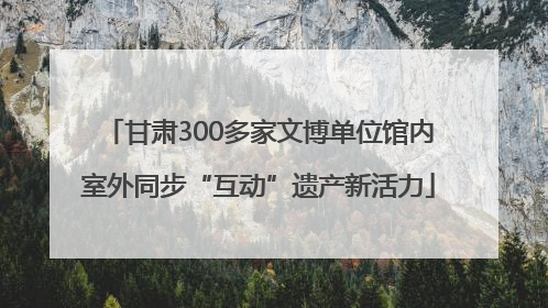 甘肃300多家文博单位馆内室外同步“互动”遗产新活力