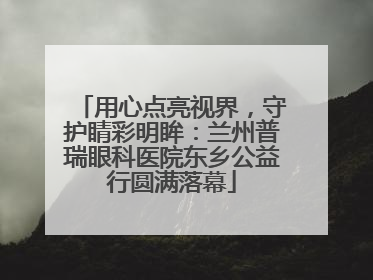用心点亮视界，守护睛彩明眸：兰州普瑞眼科医院东乡公益行圆满落幕