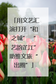 用文艺汇演打开“和之城” “艺韵芷江”助推文旅“出圈”