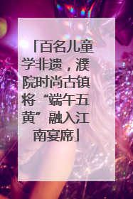 百名儿童学非遗，濮院时尚古镇将“端午五黄”融入江南宴席