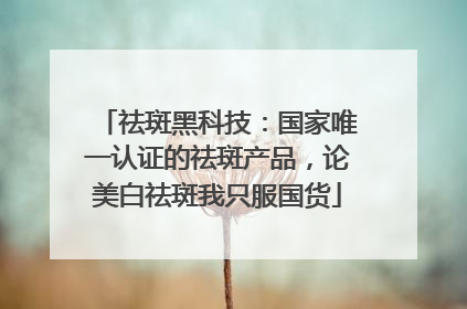 祛斑黑科技：国家唯一认证的祛斑产品，论美白祛斑我只服国货
