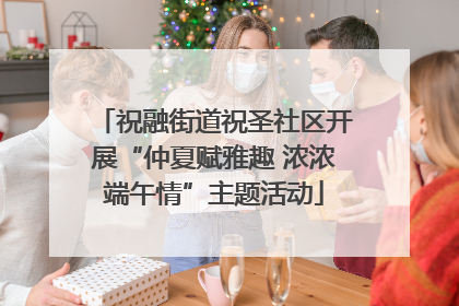 祝融街道祝圣社区开展“仲夏赋雅趣 浓浓端午情”主题活动