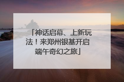 神话启幕、上新玩法！来郑州银基开启端午奇幻之旅