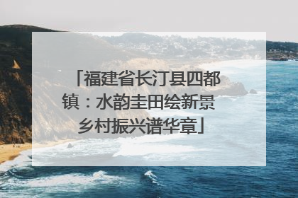 福建省长汀县四都镇：水韵圭田绘新景 乡村振兴谱华章