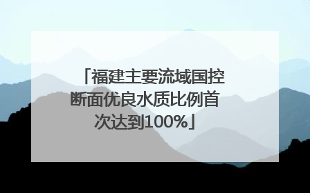 福建主要流域国控断面优良水质比例首次达到100%