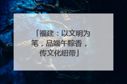 福建：以文明为笔，品端午粽香，传文化纽带