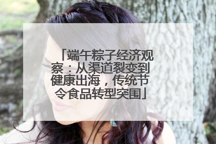 端午粽子经济观察：从渠道裂变到健康出海，传统节令食品转型突围