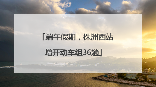 端午假期，株洲西站增开动车组36趟