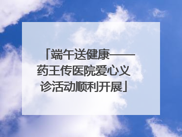 端午送健康——药王传医院爱心义诊活动顺利开展