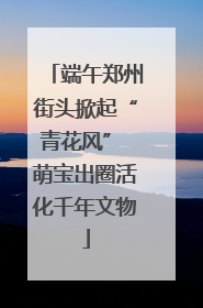 端午郑州街头掀起“青花风” 萌宝出圈活化千年文物