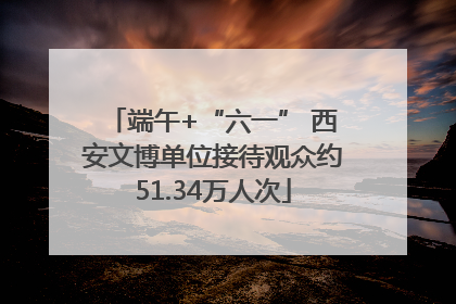 端午+“六一” 西安文博单位接待观众约51.34万人次