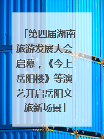 第四届湖南旅游发展大会启幕，《今上岳阳楼》等演艺开启岳阳文旅新场景