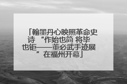 翰墨丹心映照革命史诗 “作始也简 将毕也钜——董必武手迹展”在福州开幕
