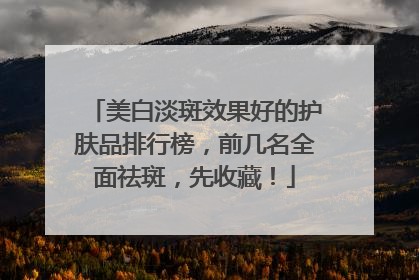 美白淡斑效果好的护肤品排行榜，前几名全面祛斑，先收藏！