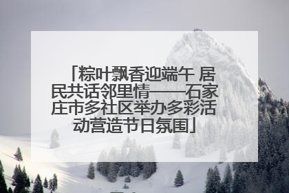 粽叶飘香迎端午 居民共话邻里情——石家庄市多社区举办多彩活动营造节日氛围