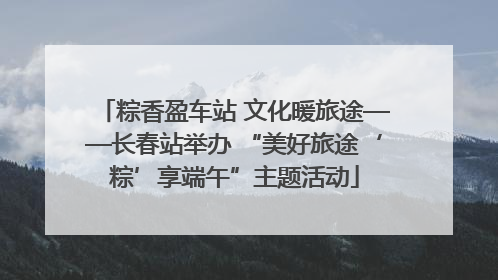 粽香盈车站 文化暖旅途——长春站举办 “美好旅途‘粽’享端午”主题活动