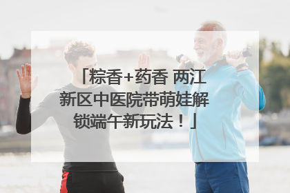 粽香+药香 两江新区中医院带萌娃解锁端午新玩法！
