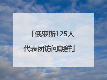 俄罗斯125人代表团访问朝鲜
