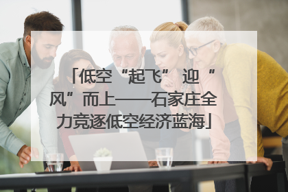 低空“起飞” 迎“风”而上——石家庄全力竞逐低空经济蓝海