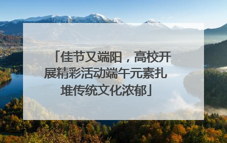 佳节又端阳，高校开展精彩活动端午元素扎堆传统文化浓郁