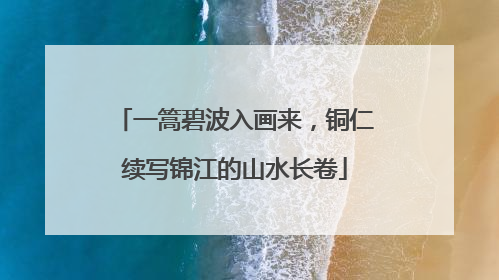 一篙碧波入画来,铜仁续写锦江的山水长卷