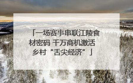 一场赛事串联江陵食材密码 千万商机激活乡村“舌尖经济”