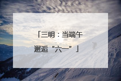 三明：当端午邂逅“六一”