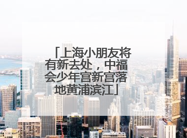 上海小朋友将有新去处，中福会少年宫新宫落地黄浦滨江