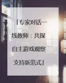 专家对话一线教师：共探自主游戏观察支持新范式