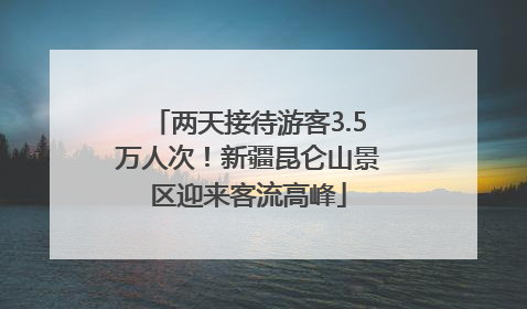 两天接待游客3.5万人次！新疆昆仑山景区迎来客流高峰