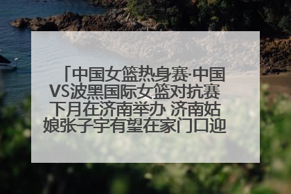 中国女篮热身赛·中国VS波黑国际女篮对抗赛下月在济南举办 济南姑娘张子宇有望在家门口迎来国家队首秀