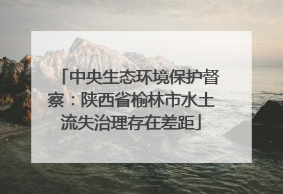 中央生态环境保护督察：陕西省榆林市水土流失治理存在差距