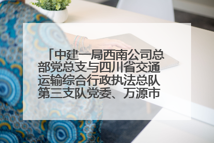 中建一局西南公司总部党总支与四川省交通运输综合行政执法总队第三支队党委、万源市草坝镇莲花院村党支部开展党建联建