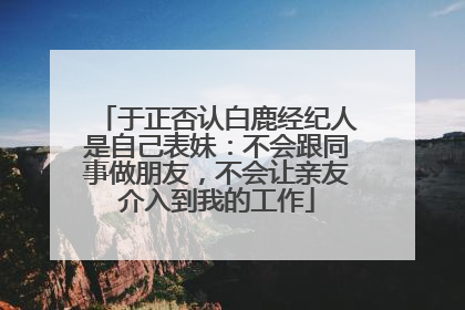 于正否认白鹿经纪人是自己表妹：不会跟同事做朋友，不会让亲友介入到我的工作